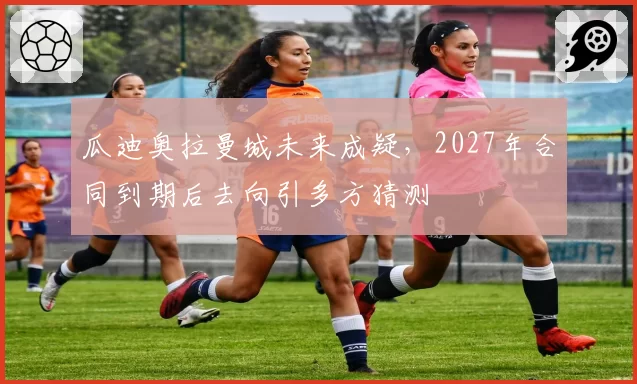 瓜迪奥拉曼城未来成疑，2027年合同到期后去向引多方猜测
