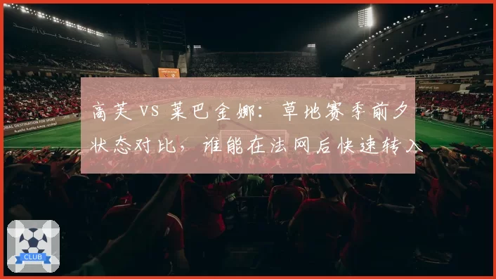 高芙 vs 莱巴金娜：草地赛季前夕状态对比，谁能在法网后快速转入温网模式