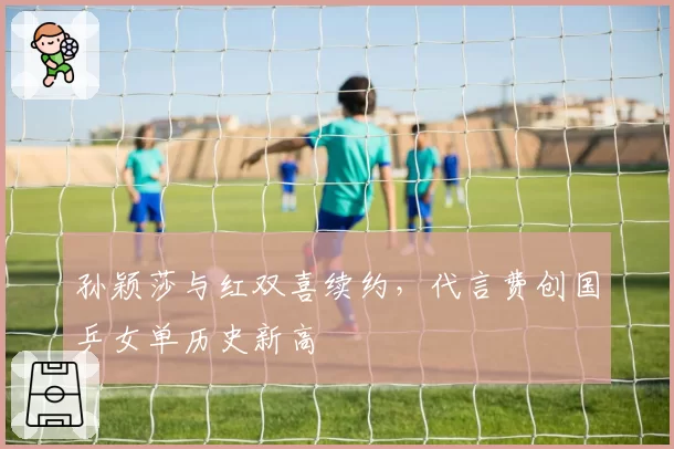 孙颖莎与红双喜续约,代言费创国乒女单历史新高