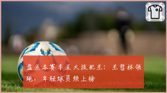 盘点本赛季五大技犯王：王哲林领跑，年轻球员频上榜