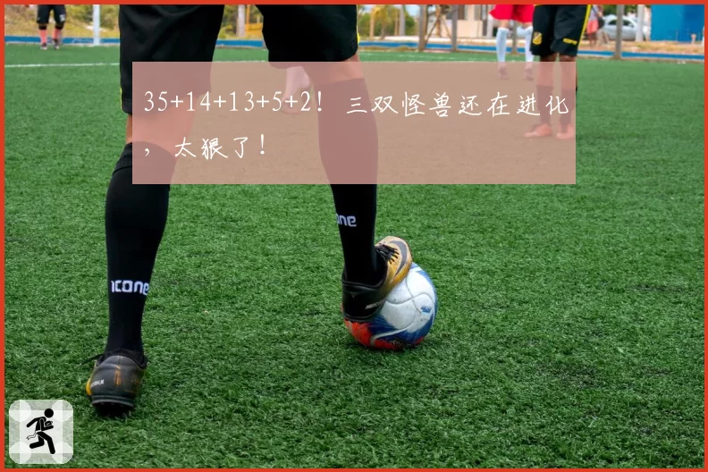 35+14+13+5+2!三双怪兽还在进化,太狠了!