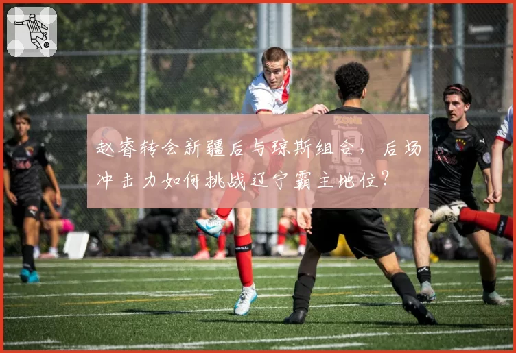 赵睿转会新疆后与琼斯组合，后场冲击力如何挑战辽宁霸主地位？