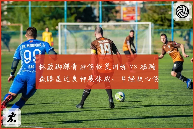 林葳脚踝骨挫伤恢复训练 vs 杨瀚森膝盖过度伸展休战,年轻核心伤病对球队影响对比