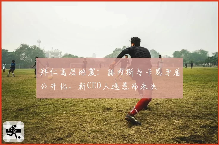 拜仁高层地震:赫内斯与卡恩矛盾公开化,新CEO人选悬而未决