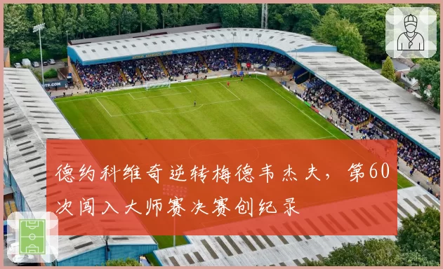 德约科维奇逆转梅德韦杰夫，第60次闯入大师赛决赛创纪录