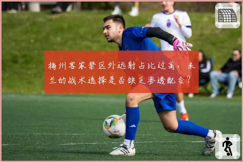 梅州客家禁区外远射占比过高，米兰的战术选择是否缺乏渗透配合？