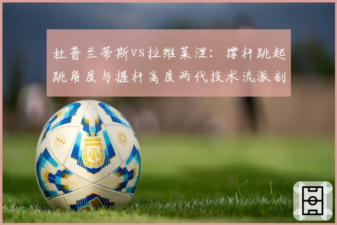 杜普兰蒂斯vs拉维莱涅：撑杆跳起跳角度与握杆高度两代技术流派剖析