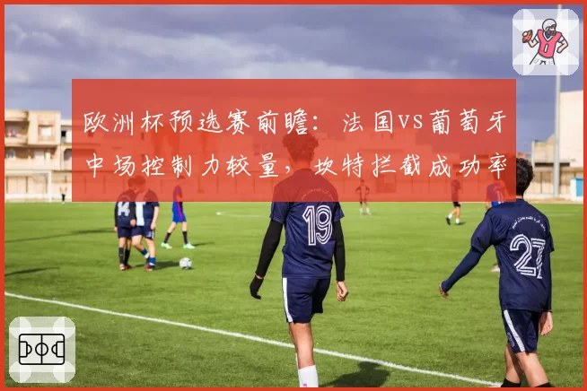 欧洲杯预选赛前瞻:法国vs葡萄牙中场控制力较量,坎特拦截成功率依然顶级