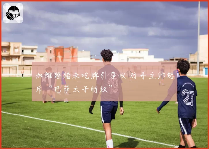 加维蹬踏未吃牌引争议 对手主帅怒斥“巴萨太子特权”