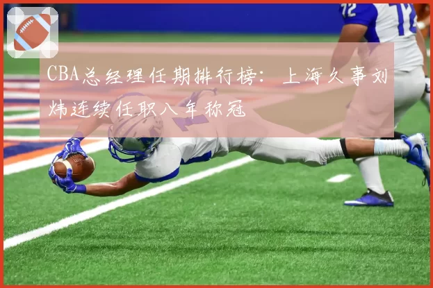 CBA总经理任期排行榜：上海久事刘炜连续任职八年称冠