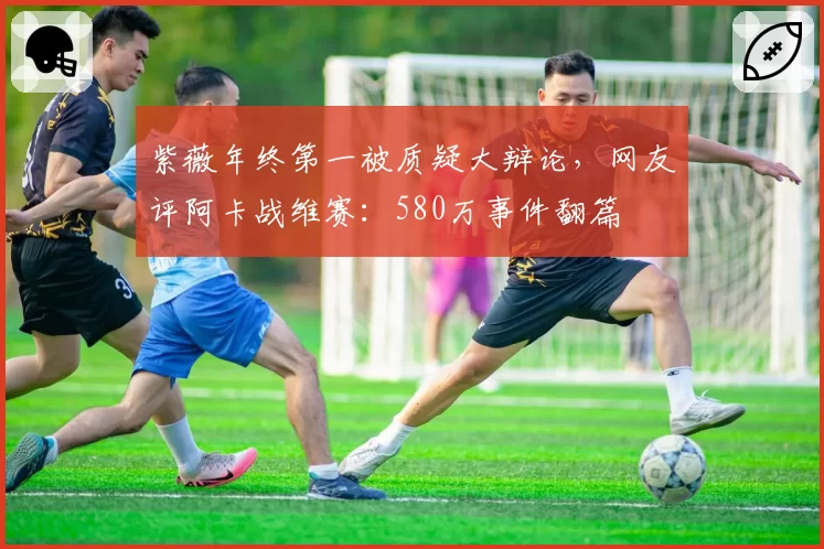 紫薇年终第一被质疑大辩论,网友评阿卡战维赛:580万事件翻篇