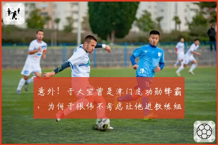 意外！于大宝曾是津门虎功勋锋霸，为何于根伟不考虑让他进教练组