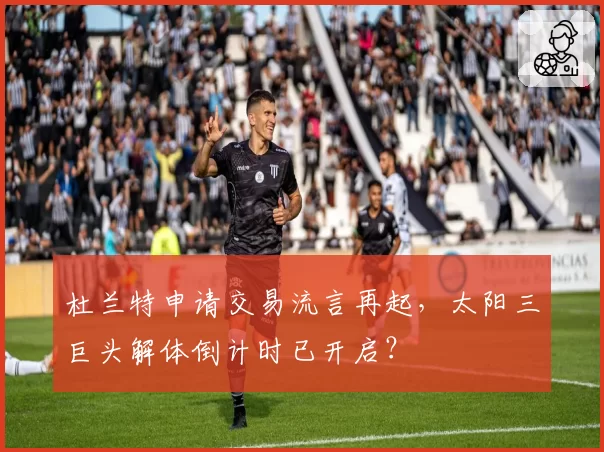 杜兰特申请交易流言再起,太阳三巨头解体倒计时已开启?