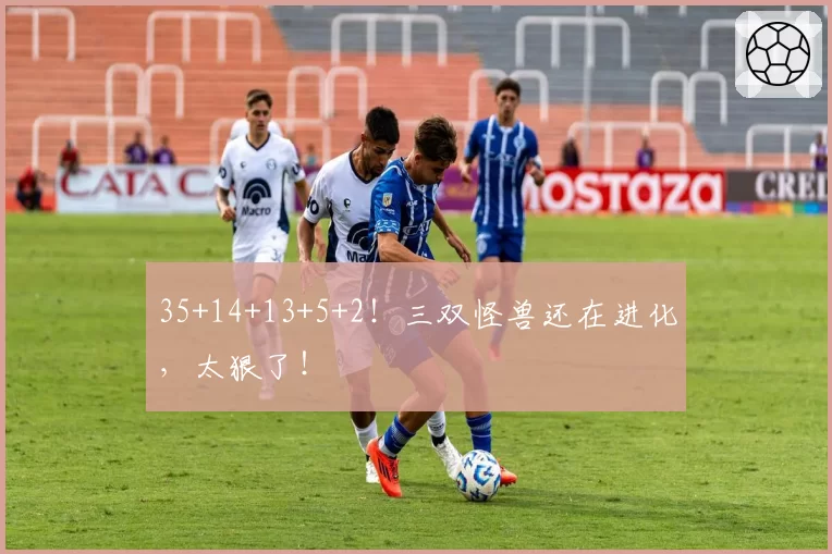 35+14+13+5+2！三双怪兽还在进化，太狠了！