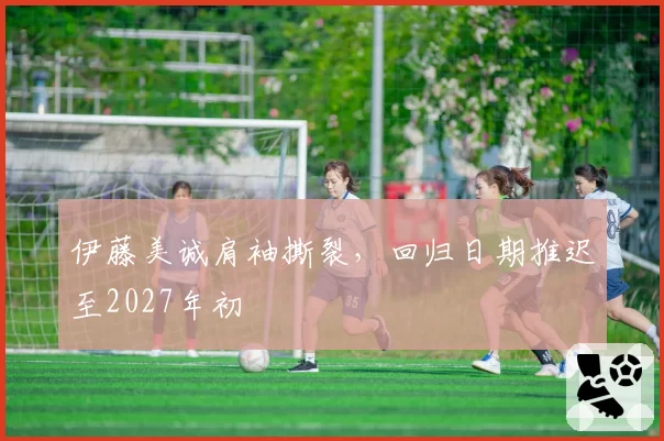 伊藤美诚肩袖撕裂,回归日期推迟至2027年初