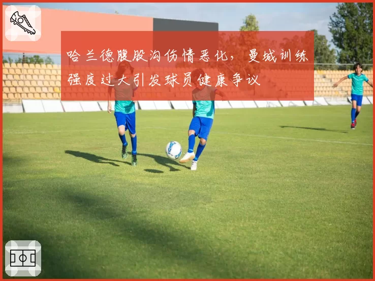 哈兰德腹股沟伤情恶化，曼城训练强度过大引发球员健康争议