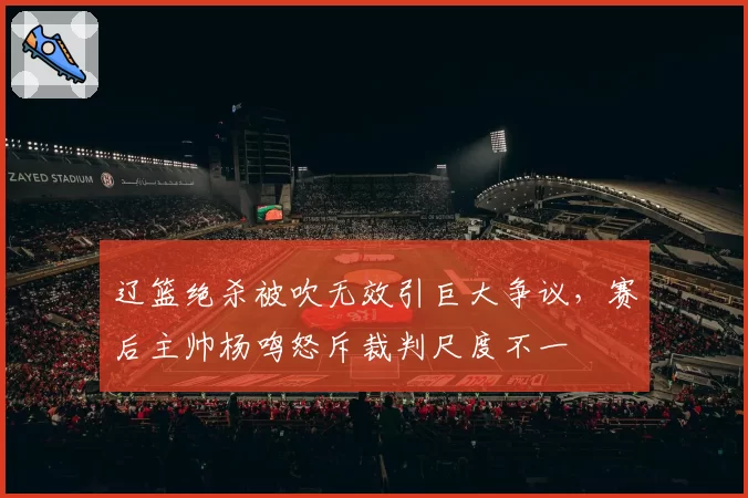 辽篮绝杀被吹无效引巨大争议，赛后主帅杨鸣怒斥裁判尺度不一