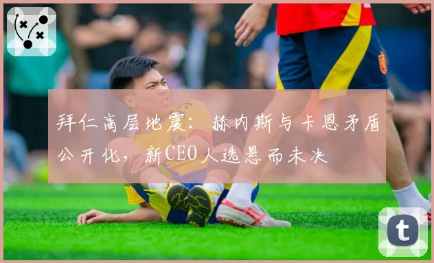 拜仁高层地震：赫内斯与卡恩矛盾公开化，新CEO人选悬而未决