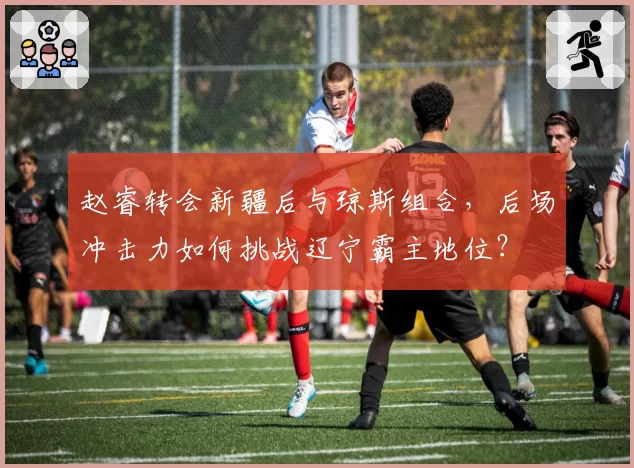 赵睿转会新疆后与琼斯组合，后场冲击力如何挑战辽宁霸主地位？