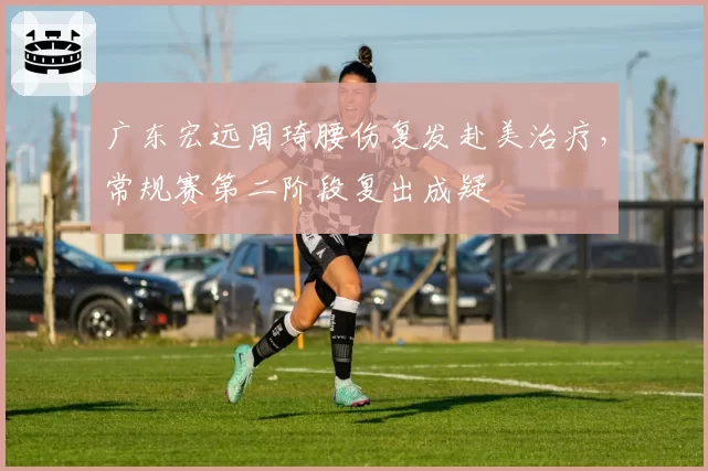 广东宏远周琦腰伤复发赴美治疗,常规赛第二阶段复出成疑
