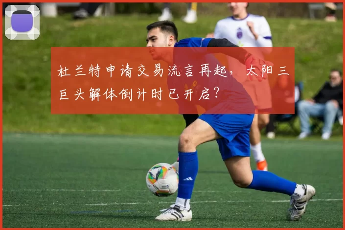 杜兰特申请交易流言再起,太阳三巨头解体倒计时已开启?