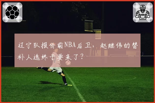 辽宁队报价前NBA后卫，赵继伟的替补人选终于要来了？