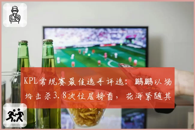 KPL常规赛最佳选手评选:鹏鹏以场均击杀3.8次位居榜首,花海紧随其后