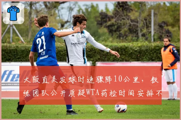 大阪直美发球时速骤降10公里，教练团队公开质疑WTA药检时间安排不合理