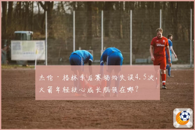 杰伦·格林季后赛场均失误4.5次，火箭年轻核心成长瓶颈在哪？