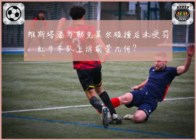 维斯塔潘与勒克莱尔碰撞后未受罚，红牛车队上诉前景几何？