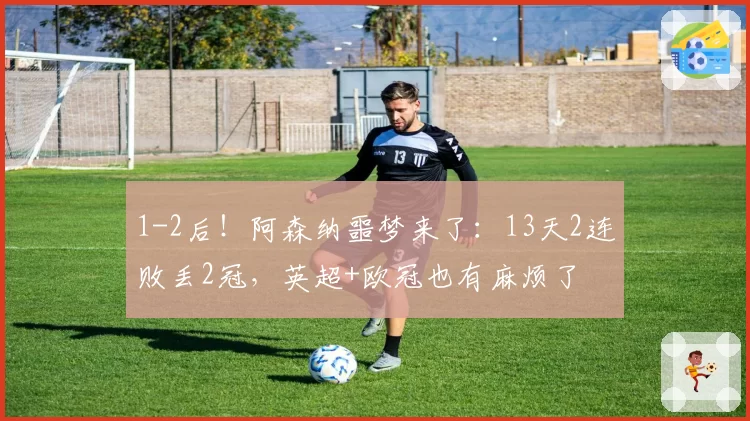 1-2后！阿森纳噩梦来了：13天2连败丢2冠，英超+欧冠也有麻烦了