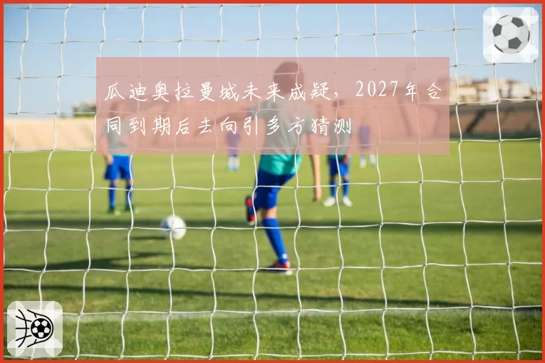 瓜迪奥拉曼城未来成疑，2027年合同到期后去向引多方猜测