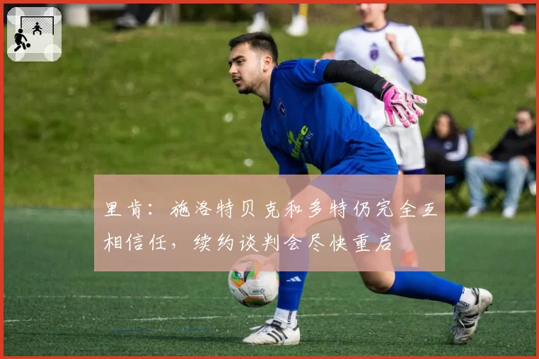 里肯：施洛特贝克和多特仍完全互相信任，续约谈判会尽快重启