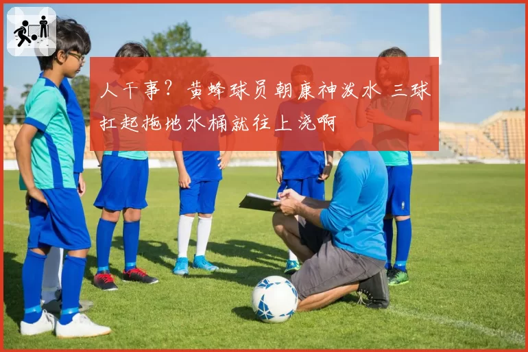 人干事？黄蜂球员朝康神泼水 三球扛起拖地水桶就往上浇啊
