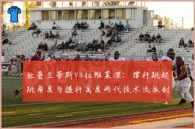 杜普兰蒂斯vs拉维莱涅：撑杆跳起跳角度与握杆高度两代技术流派剖析