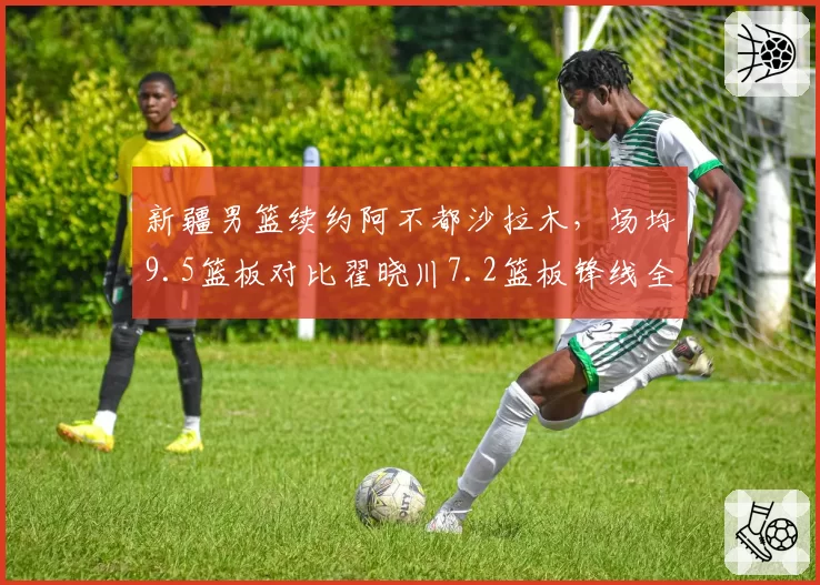 新疆男篮续约阿不都沙拉木，场均9.5篮板对比翟晓川7.2篮板锋线全能性领先