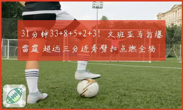 31分钟33+8+5+2+3！文班亚马打爆雷霆 超远三分连秀劈扣点燃全场