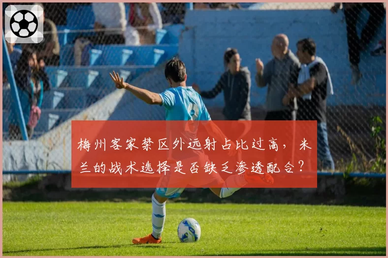 梅州客家禁区外远射占比过高，米兰的战术选择是否缺乏渗透配合？