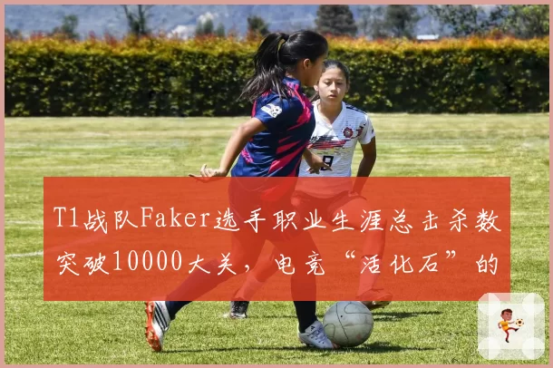 T1战队Faker选手职业生涯总击杀数突破10000大关,电竞“活化石”的极限究竟在哪里?