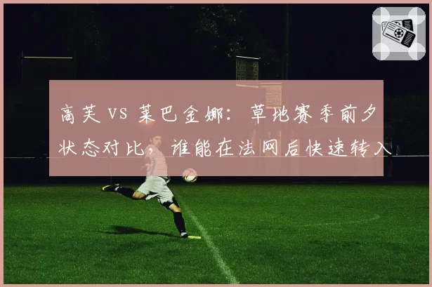 高芙 vs 莱巴金娜：草地赛季前夕状态对比，谁能在法网后快速转入温网模式