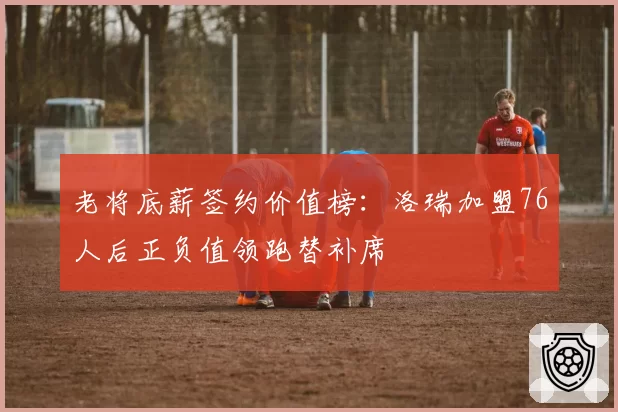 老将底薪签约价值榜：洛瑞加盟76人后正负值领跑替补席