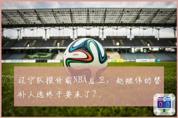 辽宁队报价前NBA后卫，赵继伟的替补人选终于要来了？