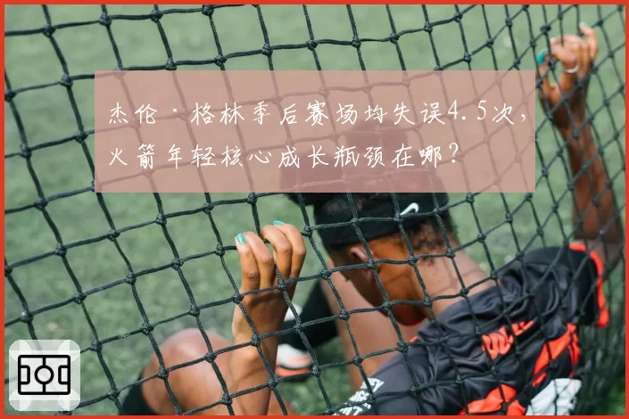 杰伦·格林季后赛场均失误4.5次，火箭年轻核心成长瓶颈在哪？