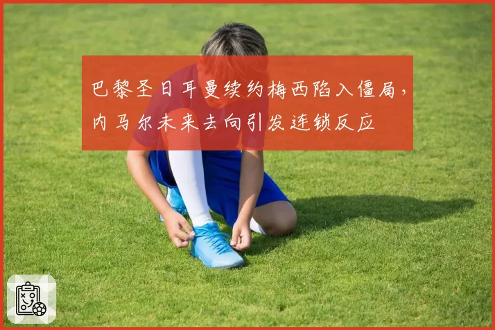 巴黎圣日耳曼续约梅西陷入僵局，内马尔未来去向引发连锁反应