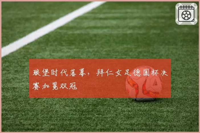 狼堡时代落幕，拜仁女足德国杯决赛加冕双冠