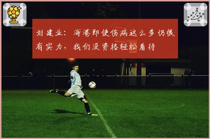刘建业：海港即使伤病这么多仍很有实力，我们没资格轻松看待