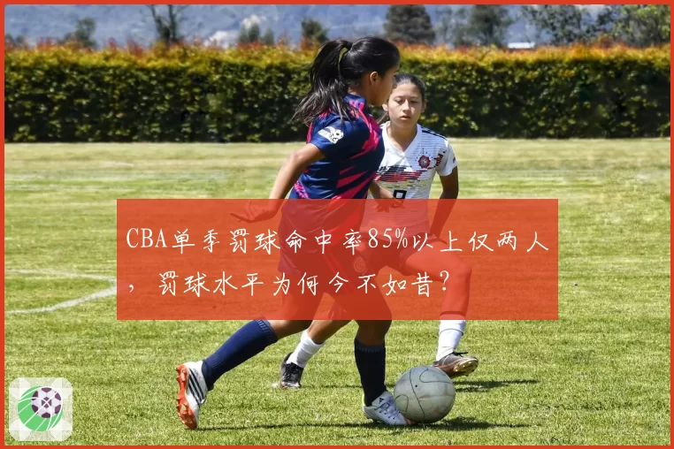 CBA单季罚球命中率85%以上仅两人,罚球水平为何今不如昔?