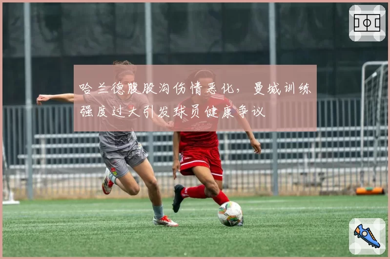 哈兰德腹股沟伤情恶化，曼城训练强度过大引发球员健康争议