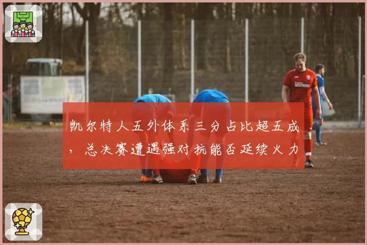 凯尔特人五外体系三分占比超五成，总决赛遭遇强对抗能否延续火力？