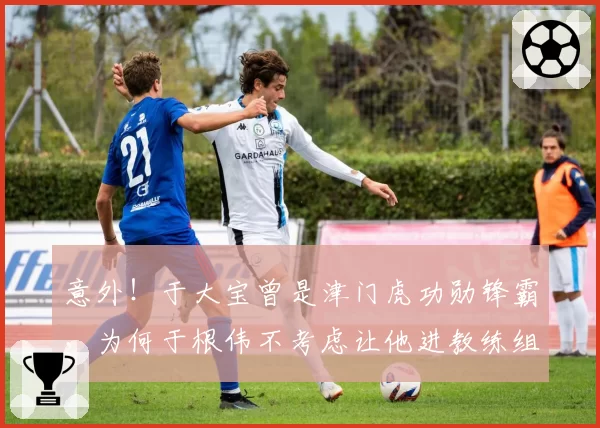 意外!于大宝曾是津门虎功勋锋霸,为何于根伟不考虑让他进教练组